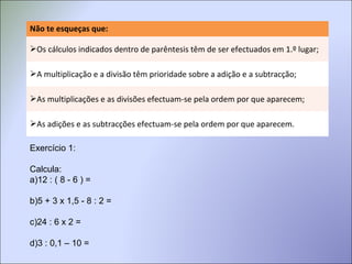 Não te esqueças que:
Os cálculos indicados dentro de parêntesis têm de ser efectuados em 1.º lugar;
A multiplicação e a divisão têm prioridade sobre a adição e a subtracção;
As multiplicações e as divisões efectuam-se pela ordem por que aparecem;
As adições e as subtracções efectuam-se pela ordem por que aparecem.
Exercício 1:
Calcula:
a)12 : ( 8 - 6 ) =
b)5 + 3 x 1,5 - 8 : 2 =
c)24 : 6 x 2 =
d)3 : 0,1 – 10 =
 