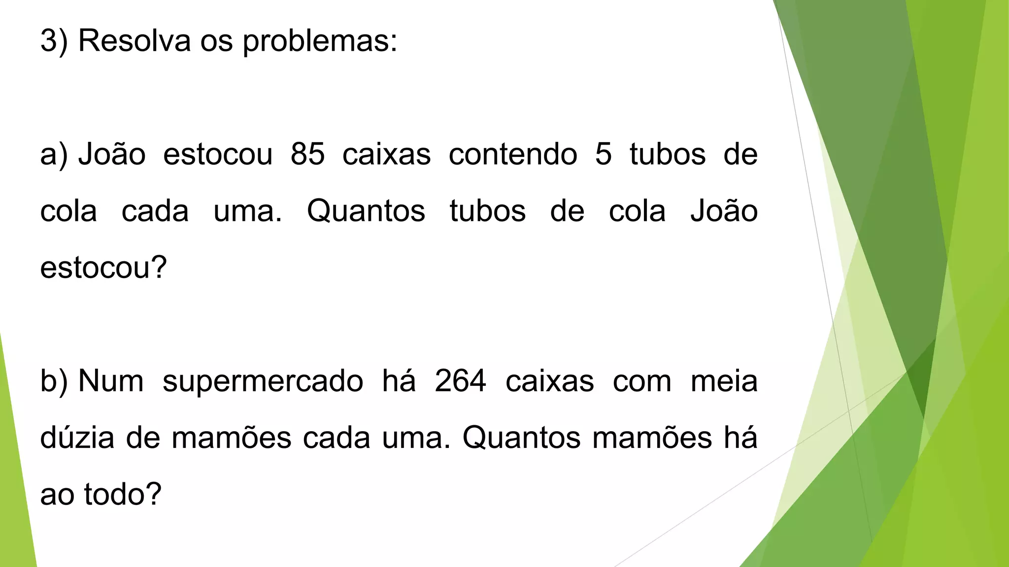 3) Resolva os problemas:
a) João estocou 85 caixas contendo 5 tubos de
cola cada uma. Quantos tubos de cola João
estocou?
b) Num supermercado há 264 caixas com meia
dúzia de mamões cada uma. Quantos mamões há
ao todo?
 