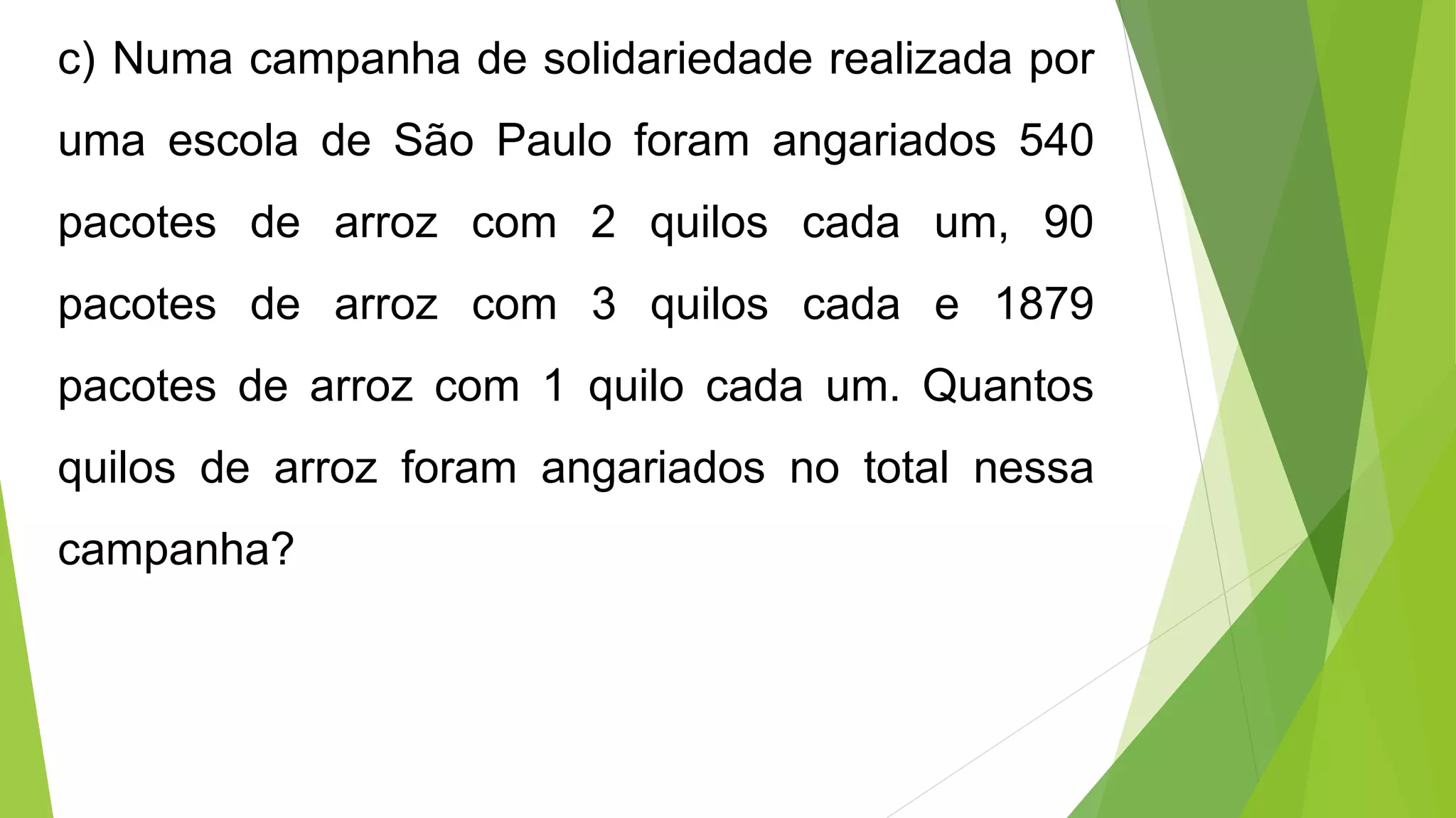 c) Numa campanha de solidariedade realizada por
uma escola de São Paulo foram angariados 540
pacotes de arroz com 2 quilos cada um, 90
pacotes de arroz com 3 quilos cada e 1879
pacotes de arroz com 1 quilo cada um. Quantos
quilos de arroz foram angariados no total nessa
campanha?
 