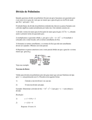 Divisão de Polinômios

Quando queremos dividir um polinômio f(x) por um g(x), buscamos um quociente q(x)
e um resto r(x) (o grau de r tem que ser menor que o grau de g(x) ou r(x)º0) de modo
que f(x) = g(x).q(x) + r(x)

O método básico da divisão de polinômios (método das chaves) se parece bastante com
a divisão algébrica usada normalmente por todos nós. Este método consiste em :

1) dividir o termo de maior grau de f(x) pelo de maior grau de g(x): 2x2/2x = x, obtendo
assim o primeiro termo do quociente q(x).

2) multiplicamos o quociente obtido, x, por g(x): x.(2x – 1) = 2x2 – x. O resultado é
colocado com o sinal trocado, sob os termos semelhantes de f(x).

3) Somamos os termos semelhantes, e os termos de f(x) que não tem semelhantes
devem ser copiados. Obtemos um resto parcial.

4) Repetimos os passos anteriores com o resto parcial obtido ate que o grau de r se torne
menor que grau de g.




Veja esse exemplo:

Teorema do Resto:


Válido para divisões de po