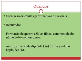 Quando?
Formação de células germinativas ou sexuais.
Resultado:
- Formação de quatro células filhas, com metade do
número de cromossomos.
- Assim, uma célula diplóide (2n) forma 4 células
haplóides (n).
 
