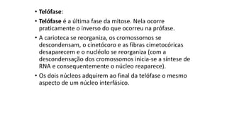 • Telófase:
• Telófase é a última fase da mitose. Nela ocorre
praticamente o inverso do que ocorreu na prófase.
• A carioteca se reorganiza, os cromossomos se
descondensam, o cinetócoro e as fibras cimetocóricas
desaparecem e o nucléolo se reorganiza (com a
descondensação dos cromossomos inicia-se a síntese de
RNA e consequentemente o núcleo reaparece).
• Os dois núcleos adquirem ao final da telófase o mesmo
aspecto de um núcleo interfásico.
 