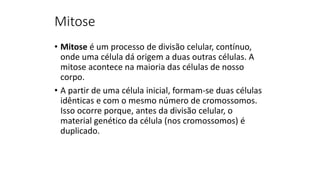 Mitose
• Mitose é um processo de divisão celular, contínuo,
onde uma célula dá origem a duas outras células. A
mitose acontece na maioria das células de nosso
corpo.
• A partir de uma célula inicial, formam-se duas células
idênticas e com o mesmo número de cromossomos.
Isso ocorre porque, antes da divisão celular, o
material genético da célula (nos cromossomos) é
duplicado.
 