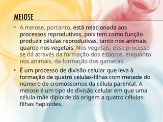 MEIOSE
• A meiose, portanto, está relacionada aos
processos reprodutivos, pois tem como função
produzir células reprodutivas, tanto nos animais
quanto nos vegetais. Nos vegetais, esse processo
se dá através da formação dos esporos, enquanto
nos animais, da formação dos gametas.
• É um processo de divisão celular que leva à
formação de quatro células-filhas com metade do
número de cromossomos da célula parental. A
meiose é um tipo de divisão celular em que uma
célula-mãe diploide dá origem a quatro células-
filhas haploides.
 