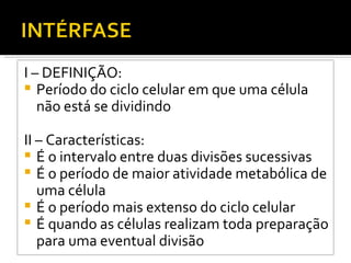 I – DEFINIÇÃO: Período do ciclo celular em que uma célula não está se dividindo II – Características: É o intervalo entre duas divisões sucessivas É o período de maior atividade metabólica de uma célula É o período mais extenso do ciclo celular É quando as células realizam toda preparação para uma eventual divisão 