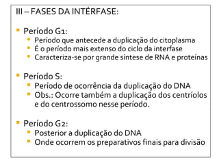III – FASES DA INTÉRFASE: Período G1: Período que antecede a duplicação do citoplasma É o período mais extenso do ciclo da interfase Caracteriza-se por grande síntese de RNA e proteínas Período S: Período de ocorrência da duplicação do DNA Obs.: Ocorre também a duplicação dos centríolos e do centrossomo nesse período.  Período G2: Posterior a duplicação do DNA Onde ocorrem os preparativos finais para divisão 