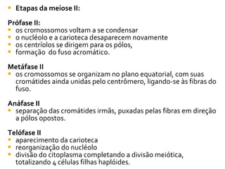 Etapas da meiose II: Prófase II: os cromossomos voltam a se condensar o nucléolo e a carioteca desaparecem novamente os centríolos se dirigem para os pólos,  formação  do fuso acromático.  Metáfase II os cromossomos se organizam no plano equatorial, com suas cromátides ainda unidas pelo centrômero, ligando-se às fibras do fuso.  Anáfase II separação das cromátides irmãs, puxadas pelas fibras em direção a pólos opostos.  Telófase II aparecimento da carioteca reorganização do nucléolo divisão do citoplasma completando a divisão meiótica, totalizando 4 células filhas haplóides.  
