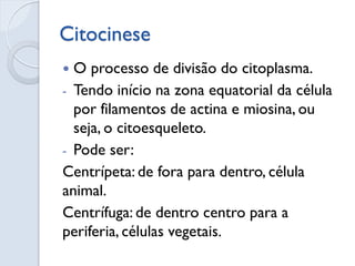 Citocinese
 O processo de divisão do citoplasma.
- Tendo início na zona equatorial da célula
por filamentos de actina e miosina, ou
seja, o citoesqueleto.
- Pode ser:
Centrípeta: de fora para dentro, célula
animal.
Centrífuga: de dentro centro para a
periferia, células vegetais.
 