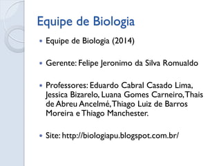 Equipe de Biologia
 Equipe de Biologia (2014)
 Gerente: Felipe Jeronimo da Silva Romualdo
 Professores: Eduardo Cabral Casado Lima,
Jessica Bizarelo, Luana Gomes Carneiro,Thais
de Abreu Ancelmé,Thiago Luiz de Barros
Moreira e Thiago Manchester.
 Site: http://biologiapu.blogspot.com.br/
 