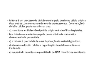 • Mitose é um processo de divisão celular pelo qual uma célula origina
duas outras com o mesmo número de cromossomos. Com relação à
divisão celular, podemos afirmar que:
• a) na mitose a célula-mãe diplóide origina células-filhas haploides.
• b) a interfase caracteriza-se pela pouca atividade metabólica
desempenhada pela célula.
• c) a mitose é precedida de uma duplicação de material genético.
• d) durante a divisão celular a organização do núcleo mantém-se
inalterada.
• e) no período de mitose a quantidade de DNA mantém-se constante.
 