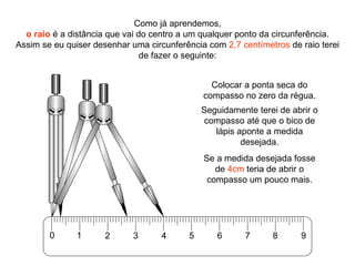 Como já aprendemos, o raio  é a distância que vai do centro a um qualquer ponto da circunferência. Assim se eu quiser desenhar uma circunferência com  2,7 centímetros  de raio terei de fazer o seguinte: Colocar a ponta seca do compasso no zero da régua. Seguidamente terei de abrir o compasso até que o bico de lápis aponte a medida desejada. Se a medida desejada fosse de  4cm  teria de abrir o compasso um pouco mais. 0 1 2 3 4 5 6 7 8 9 