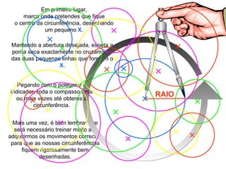 Mais uma vez, é bom lembrar que será necessário treinar muito até adquirirmos os movimentos correctos para que as nossas circunferências fiquem rigorosamente bem desenhadas. Mantendo a abertura desejada, espeta a ponta seca exactamente no cruzamento das duas pequenas linhas que formam o  X . Em primeiro lugar, marca onde pretendes que fique o centro da circunferência, desenhando um pequeno  X . Pegando com o polegar e o indicador, roda o compasso uma ou mais vezes até obteres a circunferência. RAIO 