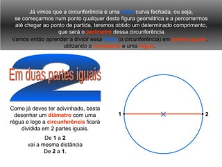 2 Já vimos que a circunferência é uma  linha  curva fechada, ou seja, se começarmos num ponto qualquer desta figura geométrica e a percorrermos até chegar ao ponto de partida, teremos obtido um determinado comprimento, que será o  perímetro  dessa circunferência. Vamos então aprender a dividir essa   linha   (a circunferência) em  partes iguais , utilizando o  compasso  e uma  régua . Em duas partes iguais Como já deves ter adivinhado, basta desenhar um  diâmetro  com uma régua e logo a  circunferência  ficará dividida em 2 partes iguais. De  1  a  2 vai a mesma distância De  2  a  1 . 2 1 