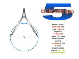 5 Em cinco partes iguais Desenhar um  diâmetro  com uma  régua  e espetar o  compasso  numa das suas extremidades. Abrir o  compasso  até à outra extremidade e fazer o  arco de circunferência . 