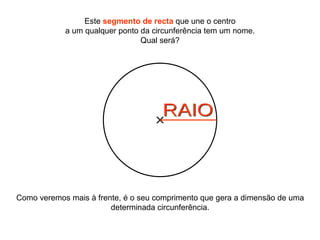 Como veremos mais à frente, é o seu comprimento que gera a dimensão de uma determinada circunferência. Este  segmento de recta  que une o centro a um qualquer ponto da circunferência tem um nome. Qual será? RAIO 