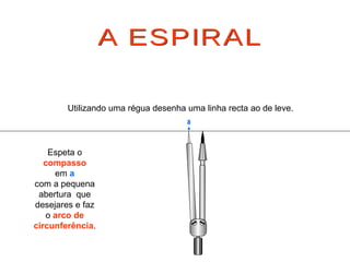 A ESPIRAL Espeta o  compasso em  a com a pequena abertura  que desejares e faz o  arco de circunferência . Utilizando uma régua desenha uma linha recta ao de leve. a 