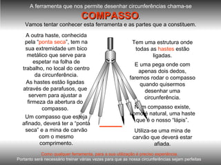 A ferramenta que nos permite desenhar circunferências chama-se COMPASSO . Vamos tentar conhecer esta ferramenta e as partes que a constituem. Num compasso existe, como é natural, uma haste que é o nosso “lápis”. Utiliza-se uma mina de carvão que deverá estar afiada. Tem uma estrutura onde todas as  hastes  estão ligadas. As hastes estão ligadas através de parafusos, que servem para ajustar a firmeza da abertura do compasso. A outra haste, conhecida pela “ ponta seca ”, tem na sua extremidade um bico metálico que serve para espetar na folha de trabalho, no local do centro da circunferência. Um compasso que esteja afinado, deverá ter a “ponta seca” e a mina de carvão com o mesmo comprimento. E uma pega onde com apenas dois dedos, faremos rodar o compasso quando quisermos desenhar uma circunferência. Como qualquer ferramenta, para a sua utilização é preciso experiência. Portanto será necessário treinar várias vezes para que as nossa circunferências sejam perfeitas . 