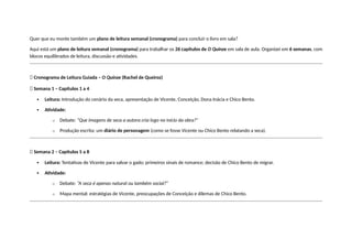 Quer que eu monte também um plano de leitura semanal (cronograma) para concluir o livro em sala?
Aqui está um plano de leitura semanal (cronograma) para trabalhar os 26 capítulos de O Quinze em sala de aula. Organizei em 6 semanas, com
blocos equilibrados de leitura, discussão e atividades.
📅 Cronograma de Leitura Guiada – O Quinze (Rachel de Queiroz)
🔹 Semana 1 – Capítulos 1 a 4
 Leitura: Introdução do cenário da seca, apresentação de Vicente, Conceição, Dona Inácia e Chico Bento.
 Atividade:
o Debate: “Que imagens de seca a autora cria logo no início da obra?”
o Produção escrita: um diário de personagem (como se fosse Vicente ou Chico Bento relatando a seca).
🔹 Semana 2 – Capítulos 5 a 8
 Leitura: Tentativas de Vicente para salvar o gado; primeiros sinais de romance; decisão de Chico Bento de migrar.
 Atividade:
o Debate: “A seca é apenas natural ou também social?”
o Mapa mental: estratégias de Vicente, preocupações de Conceição e dilemas de Chico Bento.
 
