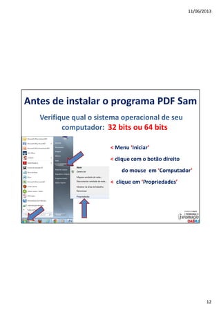 11/06/2013
12
Antes de instalar o programa PDF Sam
Verifique qual o sistema operacional de seu
computador: 32 bits ou 64 bits
< Menu ‘Iniciar’
< clique com o botão direito
do mouse em ‘Computador’
< clique em ‘Propriedades’
 