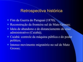 Retrospectiva histórica Fim da Guerra do Paraguai (1870); Reconstrução da fronteira sul de Mato Grosso; Ideia de abandono e de distanciamento do eixo administrativo (Cuiabá); Cuiabá: controle da máquina pública e do poder político; Intenso movimento migratório no sul de Mato Grosso; 