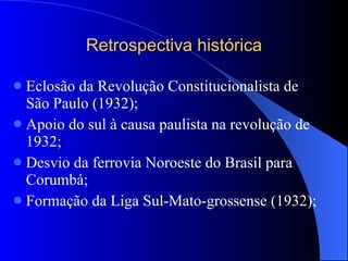 Retrospectiva histórica Eclosão da Revolução Constitucionalista de São Paulo (1932); Apoio do sul à causa paulista na revolução de 1932; Desvio da ferrovia Noroeste do Brasil para Corumbá; Formação da Liga Sul-Mato-grossense (1932); 