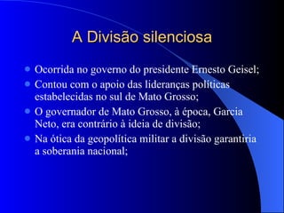 A Divisão silenciosa Ocorrida no governo do presidente Ernesto Geisel; Contou com o apoio das lideranças políticas estabelecidas no sul de Mato Grosso; O governador de Mato Grosso, à época, Garcia Neto, era contrário à ideia de divisão; Na ótica da geopolítica militar a divisão garantiria a soberania nacional; 