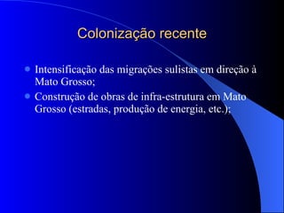 Colonização recente Intensificação das migrações sulistas em direção à Mato Grosso; Construção de obras de infra-estrutura em Mato Grosso (estradas, produção de energia, etc.); 