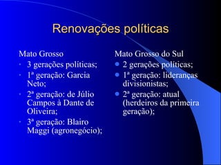 Renovações políticas Mato Grosso 3 gerações políticas;  1ª geração: Garcia Neto; 2ª geração: de Júlio Campos à Dante de Oliveira; 3ª geração: Blairo Maggi (agronegócio); Mato Grosso do Sul 2 gerações políticas; 1ª geração: lideranças divisionistas; 2ª geração: atual (herdeiros da primeira geração); 