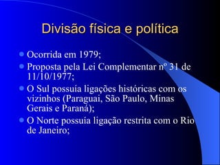 Divisão física e política Ocorrida em 1979; Proposta pela Lei Complementar nº 31 de 11/10/1977; O Sul possuía ligações históricas com os vizinhos (Paraguai, São Paulo, Minas Gerais e Paraná); O Norte possuía ligação restrita com o Rio de Janeiro; 