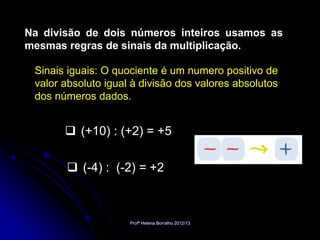 Na divisão de dois números inteiros usamos as
mesmas regras de sinais da multiplicação.

 Sinais iguais: O quociente é um numero positivo de
 valor absoluto igual à divisão dos valores absolutos
 dos números dados.


        (+10) : (+2) = +5

        (-4) : (-2) = +2



                     Profª Helena Borralho 2012/13
 