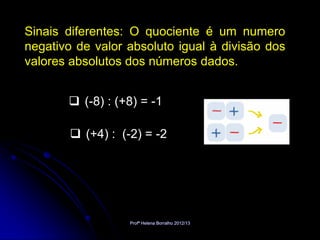 Sinais diferentes: O quociente é um numero
negativo de valor absoluto igual à divisão dos
valores absolutos dos números dados.


        (-8) : (+8) = -1

        (+4) : (-2) = -2




                  Profª Helena Borralho 2012/13
 