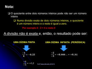 Nota:
   O quociente entre dois números inteiros pode não ser um número
    inteiro
       Numa divisão exata de dois números inteiros, o quociente
        é um número inteiro e o resto é igual a zero.
             Por exemplo 8 : 2 = 4 e resto 0

A divisão não é exata e, então, o resultado pode ser:

      UMA DÍZIMA FINITA                 UMA DÍZIMA INFINITA (PERIÓDICA)



             −𝟏                                  −𝟐
                = −𝟎, 𝟐𝟓                            = +𝟎, 𝟔𝟔𝟔 … = +𝟎, (𝟔)
              𝟒                                  −𝟑

              −6
                 = +1,2
              −5           Profª Helena Borralho 2012/13
 