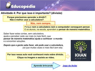 Atividade 4: Por que isso é importante? (divisão)
Saber fazer estas contas, sem calculadora,
ajuda a perceber cada vez mais (e mais fácil), que
pensar de maneira matemática ajuda a conhecer o mundo
e a encontrar soluções.
Depois que a gente sabe fazer, até pode usar a calculadora,
(só que muitas vezes é mais fácil sem ela).
Jogo do Avião
Aprenda brincando
Porque precisamos aprender a dividir?
Não é melhor usar a calculadora?
Porque nem a calculadora nem o computador conseguem pensar.
E os alunos, na escola, aprendem a pensar de maneira matemática.
Não, nem sempre.
Por isso nessa aula você conhecerá mais sobre divisão.
Clique na imagem e assista ao vídeo.
 