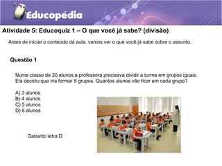 Atividade 5: Educoquiz 1 – O que você já sabe? (divisão)
Antes de iniciar o conteúdo da aula, vamos ver o que você já sabe sobre o assunto.
Questão 1
Numa classe de 30 alunos a professora precisava dividir a turma em grupos iguais.
Ela decidiu que iria formar 5 grupos. Quantos alunos vão ficar em cada grupo?
A) 3 alunos
B) 4 alunos
C) 5 alunos
D) 6 alunos
Gabarito letra D
 