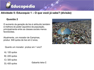 Questão 2
Atividade 5: Educoquiz 1 – O que você já sabe? (divisão)
Gabarito letra C
Atualmente, um morador de Campinas,
produz 640 quilos de lixo em 2 anos.
Quanto um morador produz em 1 ano?
A) 120 quilos
B) 220 quilos
C) 320 quilos
D) 420 quilos
O aumento da geração de lixo é atribuído também
à melhora do poder aquisitivo da população,
principalmente entre as classes sociais menos
favorecidas.
 
