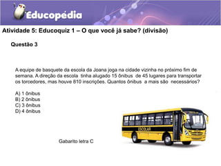 Questão 3
Atividade 5: Educoquiz 1 – O que você já sabe? (divisão)
A equipe de basquete da escola da Joana joga na cidade vizinha no próximo fim de
semana. A direção da escola tinha alugado 15 ônibus de 45 lugares para transportar
os torcedores, mas houve 810 inscrições. Quantos ônibus a mais são necessários?
A) 1 ônibus
B) 2 ônibus
C) 3 ônibus
D) 4 ônibus
Gabarito letra C
 