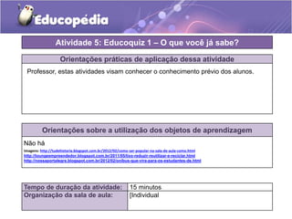 Orientações práticas de aplicação dessa atividade
Orientações sobre a utilização dos objetos de aprendizagem
Não há
Imagens: http://tudehistoria.blogspot.com.br/2012/02/como-ser-popular-na-sala-de-aula-como.html
http://loungeempreendedor.blogspot.com.br/2011/05/lixo-reduzir-reutilizar-e-reciclar.html
http://nossaportalegre.blogspot.com.br/2012/02/onibus-que-vira-para-os-estudantes-de.html
Atividade 5: Educoquiz 1 – O que você já sabe?
Tempo de duração da atividade: 15 minutos
Organização da sala de aula: [Individual
Professor, estas atividades visam conhecer o conhecimento prévio dos alunos.
 