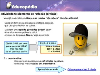 Atividade 6: Momento de reflexão (divisão)
Você já ouviu falar em Gente que resolve “de cabeça” divisões difíceis?
Cada um tem o seu jeito (sua estratégia pessoal),
que usa para facilitar as contas.
Mas tem um segredo que todos podem usar:
é transformar um problema difícil
em dois ou três mais fáceis. Veja o exemplo:
Cálculo mental em 3 níveis
Aprenda brincando
2000 ÷ 2 é fácil
500 ÷ 2 é fácil
12 ÷ 2 é fácil
E o que é melhor:
cada vez que a pessoa usa estratégias pessoais,
vai ficando mais esperta em matemática.
2512 ÷ 2 é difícil
Dividir 2512 por dois
pode parecer difícil,
mas fica fácil
se for pensado assim:
 