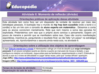Orientações práticas de aplicação dessa atividade
Esta atividade tem como foco ser um disparador da vontade de resolver por meio das
estratégias pessoais. A ilustração traz o mundo do hip hop bem sucedido (note o boné e o
cordão) e faz um link com o conceito de aluno esperto em matemática . Deixamos a conta
para os alunos concluírem mentalmente. Note que nem mesmo a soma das parcelas foi
explicitada. Pretendemos com isso que o próprio aluno conclua o pensamento. Espere um
pouco de maneira a permitir que se manifestem sobre isso. Caso não ocorra manifestação
espontânea, incentive-os, perguntando o resultado final; se não falta “um passo” na estratégia
apresentada, etc. Aprofundaremos o assunto ainda nesta aula, na atividade 9.
Orientações sobre a utilização dos objetos de aprendizagem
O jogo Cálculo mental em 3 níveis é interessante e atinge um nível de desafio que exige estratégias
pessoais. É um pouco complexo quanto ao idioma e quanto ao manuseio de mouse e teclado, o que
configura no máximo um incômodo. Jogue antes para se familiarizar, experimentando o nível 3. Estimule os
alunos a usar os 3 níveis de dificuldade e a jogar várias vezes, para que “contas difíceis” apareçam.
Jogo (URL): http://www.amblesideprimary.com/ambleweb/mentalmaths/dividermachine.html
Imagem (URL): http://www.papeldeparede.etc.br/wallpapers/smile-hiphop_5651_1280x800.jpg
Atividade 6: Momento de reflexão (divisão)
Tempo de duração da atividade: 15 minutos
Organização da sala de aula: Individual
 