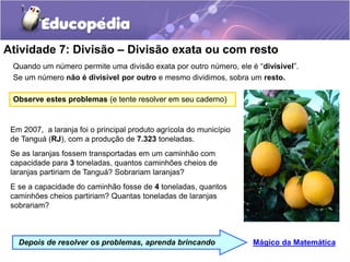 Atividade 7: Divisão – Divisão exata ou com resto
Quando um número permite uma divisão exata por outro número, ele é “divisível”.
Se um número não é divisível por outro e mesmo dividimos, sobra um resto.
Mágico da Matemática
Depois de resolver os problemas, aprenda brincando
Em 2007, a laranja foi o principal produto agrícola do município
de Tanguá (RJ), com a produção de 7.323 toneladas.
Se as laranjas fossem transportadas em um caminhão com
capacidade para 3 toneladas, quantos caminhões cheios de
laranjas partiriam de Tanguá? Sobrariam laranjas?
E se a capacidade do caminhão fosse de 4 toneladas, quantos
caminhões cheios partiriam? Quantas toneladas de laranjas
sobrariam?
Observe estes problemas (e tente resolver em seu caderno)
 