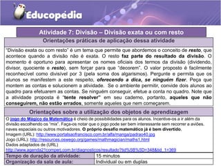 Orientações práticas de aplicação dessa atividade
“Divisão exata ou com resto” é um tema que permite que abordemos o conceito de resto, que
acontece quando a divisão não é exata. O resto faz parte do resultado da divisão. O
momento é oportuno para apresentar os nomes oficiais dos termos da divisão (dividendo,
divisor, quociente e resto), sem forçar para que “decorem”. O valor proposto é facilmente
reconhecível como divisível por 3 (pela soma dos algarismos). Pergunte e permita que os
alunos se manifestem a este respeito, oferecendo a dica, se ninguém fizer. Peça que
montem as contas e solucionem a atividade. Se o ambiente permitir, convide dois alunos ao
quadro para efetuarem as contas. Se ninguém conseguir, efetue a conta no quadro. Note que
a atividade proposta é “tente resolver” em seu caderno, portanto, aqueles que não
conseguirem, não estão errados, somente aqueles que nem começarem.
Orientações sobre a utilização dos objetos de aprendizagem
O jogo do Mágico da Matemática é cheio de possibilidades para os alunos. Incentive-os a ir além da
divisão escolhendo os “mix”. Faça-os notar que o jogo pode ser bem interessante sem recorrer a aviões.
naves espaciais ou outros motivadores. O próprio desafio matemático já é bem divertido.
Imagem (URL): http://www.portalsaofrancisco.com.br/alfa/manga/padrao40.jpg
Jogo (URL): http://resources.oswego.org/games/mathmagician/maths1.html
Dados adaptados de (URL)
http://www.agenda21comperj.com.br/diagnosticos/resultado?tid%5B%5D=348&tid_1=369
Atividade 7: Divisão – Divisão exata ou com resto
Tempo de duração da atividade: 15 minutos
Organização da sala de aula: Individual ou em duplas
 