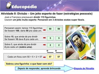 Atividade 8: Divisão – Um jeito esperto de fazer (estratégias pessoais)
José e Francisco precisavam dividir 115 figurinhas.
Usaram um jeito muito esperto: Pensaram em 3 divisões exatas super fáceis.
Disputa de Pênaltis
Depois de responder, aprenda brincando
Sobra 15, que ainda dá pra dividir
Se fossem 10 dava 5 pra cada um.
Sobra 5, que ainda dá pra dividir
2 pra cada um (sobra uma).
Cada um ficou com 50 + 5 + 2 = 57
Pensaram assim: temos 115 figurinhas
Se fossem 100, daria 50 pra cada um.
5
50
50
57
5
2
2
57
+ +
Sobrou uma figurinha: o que fazer com ela?
 
