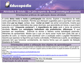 Orientações práticas de aplicação dessa atividade
A conta deixa resto e incita a participação dos alunos. Explore a importância do resto
como parte efetiva do resultado. Permita que ofereçam sugestões para o que fazer com este
resto (tirar par ou impar, sortear, doar, “cortar ao meio” (se achar conveniente, mostre que
esta seria a solução matemática das casas decimais, que aprenderão em breve, e que é bem
parecida com “cinquenta centavos”). A importância do resto será o tema da próxima
atividade. Mostre que estratégias individuais são preferências, diferenças. E que
precisam ser respeitadas. Estimule os alunos a falarem outras estratégias possíveis,
diferentes da apresentada. Mostre que o que um aluno achar muito bom pode não ser a
escolha de outro. (o mesmo pode acontecer com a avaliação sobre o jogador Ronaldinho
Gaúcho que aparece na figurinha que ilustra a atividade). Preferências à parte, as estratégias
pessoais tem que funcionar corretamente, da mesma forma que um jogador da Seleção
Brasileira de Futebol.
Orientações sobre a utilização dos objetos de aprendizagem
O jogo tem muita ligação com o tema apresentado na atividade é bem divertido apesar de um pouco difícil, o que se agrava
com o idioma. Jogue antes para conhecer e note que o jogador (aluno) se alterna entre os papéis de batedor do pênalti e de
goleiro.
Jogo (URL): http://www.mrnussbaum.com/football/index.html
Imagem (URL)
http://copa.imguol.com/2010/copadomundo/2010/03/24/figurinha-de-ronaldinho-gaucho-na-copa-de-2006-
1269453326711_300x300.jpg
Atividade 8: Divisão - Um jeito esperto de fazer (estratégias pessoais)
Tempo de duração da atividade: De 10 a 15 minutos
Organização da sala de aula: Individual
 
