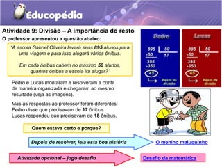 Atividade 9: Divisão – A importância do resto
“A escola Gabriel Oliveira levará seus 895 alunos para
uma viagem e para isso alugará vários ônibus.
Em cada ônibus cabem no máximo 50 alunos,
quantos ônibus a escola irá alugar?”
O professor apresentou a questão abaixo:
Quem estava certo e porque?
Pedro e Lucas montaram e resolveram a conta
de maneira organizada e chegaram ao mesmo
resultado (veja as imagens).
Mas as respostas ao professor foram diferentes:
Pedro disse que precisavam de 17 ônibus
Lucas respondeu que precisavam de 18 ônibus.
O menino maluquinho
Depois de resolver, leia esta boa história
Desafio da matemática
Atividade opcional – jogo desafio
 