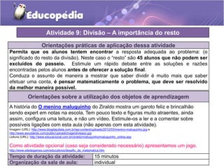Orientações práticas de aplicação dessa atividade
Permita que os alunos tentem encontrar a resposta adequada ao problema: (o
significado do resto da divisão). Neste caso o “resto” são 45 alunos que não podem ser
excluídos do passeio. Estimule um rápido debate entre as soluções e razões
encontradas pelos alunos antes de oferecer a solução final.
Conduza o assunto de maneira a mostrar que saber dividir é muito mais que saber
efetuar uma conta, é pensar matematicamente o problema, que deve ser resolvido
da melhor maneira possível.
Atividade 9: Divisão – A importância do resto
Tempo de duração da atividade: 15 minutos
Organização da sala de aula: individual
Orientações sobre a utilização dos objetos de aprendizagem
A história do O menino maluquinho do Ziraldo mostra um garoto feliz e brincalhão
sendo expert em notas na escola. Tem pouco texto e figuras muito atraentes, ainda
assim, configura uma leitura, e não um vídeo. Estimule-os a ler e a comentar sobre
possíveis ligações com esta aula (não apenas com esta atividade).
Imagem (URL): http://www.blogdajulieta.com.br/wp-content/uploads/2012/03/menino-maluquinho.jpg e
http://www.escolakids.com/public/upload/image/divisaoo.jpg
Leitura (URL): http://www.educacional.com.br/ziraldo/maluquinho/maluquinho_online.asp
Como atividade opcional (caso seja considerado necessário) apresentamos um jogo.
http://www.sitedegames.com/educativos/desafio_de_matematica.htm
 