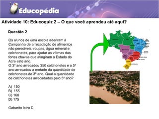 Questão 2
Atividade 10: Educoquiz 2 – O que você aprendeu até aqui?
Os alunos de uma escola aderiram à
Campanha de arrecadação de alimentos
não perecíveis, roupas, água mineral e
colchonetes, para ajudar as vítimas das
fortes chuvas que atingiram o Estado do
Acre este ano.
O 3º ano arrecadou 350 colchonetes e o 5º
ano arrecadou a metade da quantidade de
colchonetes do 3º ano. Qual a quantidade
de colchonetes arrecadados pelo 5º ano?
A) 150
B) 155
C) 160
D) 175
Gabarito letra D
 
