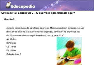 Atividade 10: Educoquiz 2 – O que você aprendeu até aqui?
Augusto está estudando para fazer a prova de Matemática de um concurso. Ele vai
resolver um total de 216 exercícios e se organizou para fazer 18 exercícios por
dia. Em quantos dias conseguirá resolver todos os exercícios?
A) 10 dias
B) 12 dias
C) 13 dias
D) 18 dias
Gabarito letra B
Questão 3
 