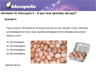 Questão 4
Atividade 10: Educoquiz 2 – O que você aprendeu até aqui?
Paulo comprou 100 dúzias de ovos para revender em seu mercado. Foram colocados
em embalagens de meia dúzia. Quantas embalagens foram utilizadas para colocar
todos os ovos?
A) 50 embalagens
B) 100 embalagens
C) 150 embalagens
D) 200 embalagens
Gabarito letra D
 