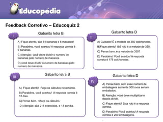 Feedback Corretivo – Educoquiz 2
I II
III
IV
A) Fique atento, são 54 bananas e 6 macacos!
B) Parabéns, você acertou! A resposta correta é
9 bananas.
C) Atenção: você deve dividir o numero de
bananas pelo numero de macacos
D) você deve dividir o numero de bananas pelo
numero de macacos.
A) Cuidado! É a metade de 350 colchonetes.
B)Fique atento! 155 não é a metade de 350.
C) Pense bem, é a metade de 350?
D) Parabéns! Você acertou! A resposta
correta é 175 colchonetes.
A) Fique atento! Faça os cálculos novamente.
B) Parabéns, você acertou! A resposta correta é
12 dias.
C) Pense bem, refaça os cálculos
D) Atenção: são 216 exercícios, e 18 por dia.
A) Pense bem, com esse número de
embalagens somente 300 ovos seriam
embalados.
B) Atenção: você deve multiplicar e
depois dividir.
C) Fique atento! Esta não é a resposta
correta.
D) Parabéns! Você acertou! A resposta
correta é 200 embalagens.
.
Gabarito letra B Gabarito letra D
Gabarito letra D
Gabarito letra B
 