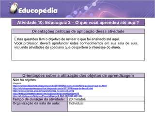 Orientações práticas de aplicação dessa atividade
Orientações sobre a utilização dos objetos de aprendizagem
Não há objetos
Imagens:
http://cronicasdacarlota.blogspot.com.br/2010/05/foi-numa-sexta-feira-qualquer-que-eu.html
http://afn-blogpesquisageogrfica.blogspot.com.br/2012/03/mapa-do-brasil.html
http://www.unipress.blog.br/tag/enchentes-no-acre-em-2012
http://www.planetaeducacao.com.br/portal/artigo.asp?artigo=430
http://g1.globo.com/Noticias/PlanetaBizarro/0,,MUL1038599-6091,00-
OVOS+GRANDES+CAUSAM+DOR+E+ESTRESSE+PARA+GALINHAS+DIZ+ASSOCIACAO.html
Atividade 10: Educoquiz 2 – O que você aprendeu até aqui?
Tempo de duração da atividade: 20 minutos
Organização da sala de aula: Individual
Estas questões têm o objetivo de revisar o que foi ensinado até aqui.
Você professor, deverá aprofundar estes conhecimentos em sua sala de aula,
incluindo atividades do cotidiano que despertem o interesse do aluno.
 